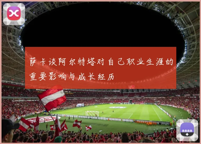 萨卡谈阿尔特塔对自己职业生涯的重要影响与成长经历