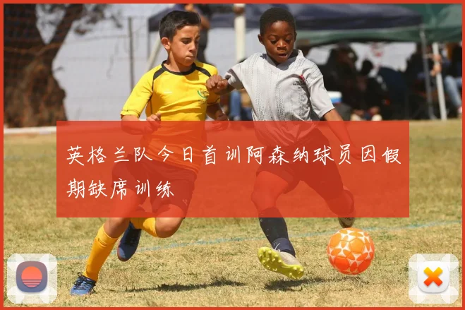 英格兰队今日首训阿森纳球员因假期缺席训练