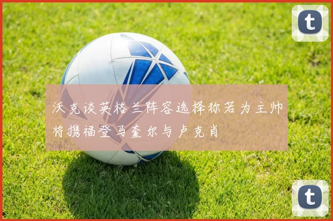 沃克谈英格兰阵容选择称若为主帅将携福登马奎尔与卢克肖