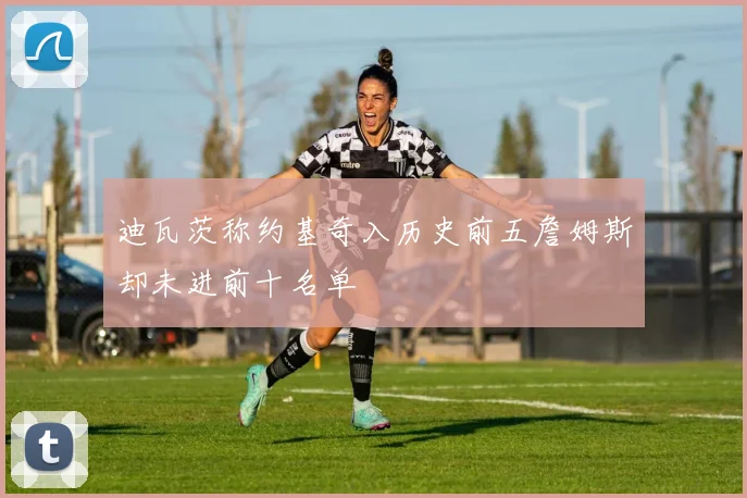 迪瓦茨称约基奇入历史前五詹姆斯却未进前十名单