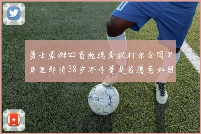 勇士豪掷四首轮选秀权科尔合同年库里即将38岁字母哥是否愿意加盟勇士