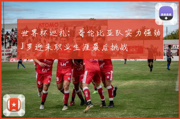 世界杯巡礼：哥伦比亚队实力强劲J罗迎来职业生涯最后挑战