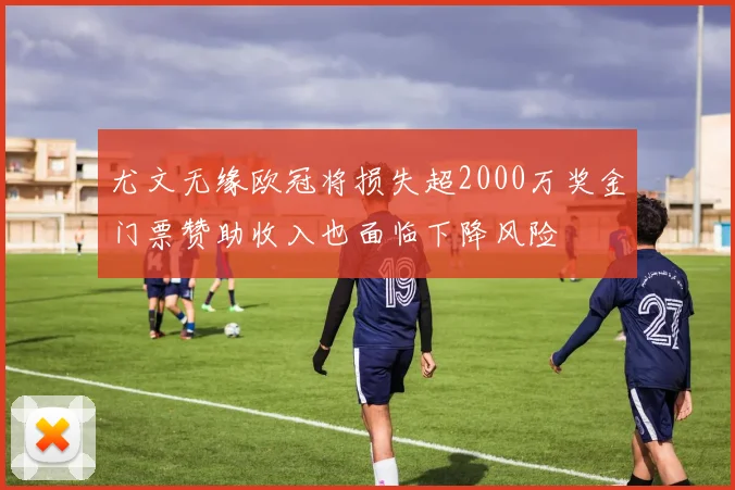 尤文无缘欧冠将损失超2000万奖金门票赞助收入也面临下降风险