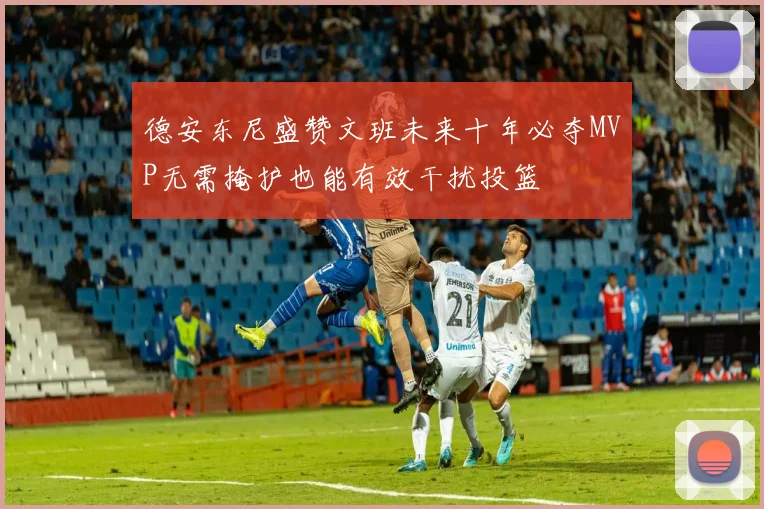 德安东尼盛赞文班未来十年必夺MVP无需掩护也能有效干扰投篮