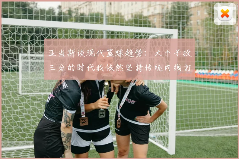 亚当斯谈现代篮球趋势：大个子投三分的时代我依然坚持传统内线打法