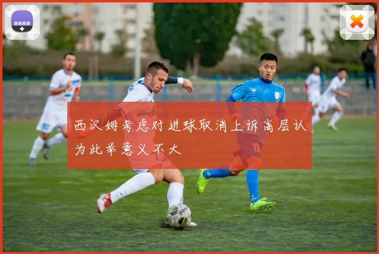 西汉姆考虑对进球取消上诉高层认为此举意义不大