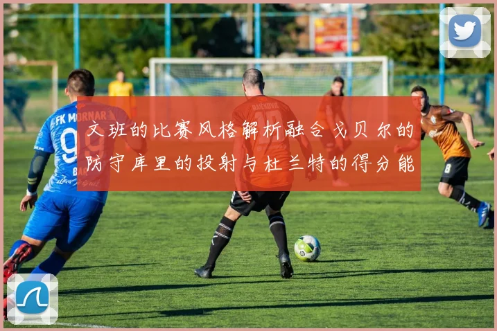 文班的比赛风格解析融合戈贝尔的防守库里的投射与杜兰特的得分能力