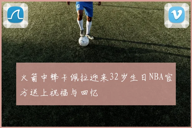 火箭中锋卡佩拉迎来32岁生日NBA官方送上祝福与回忆