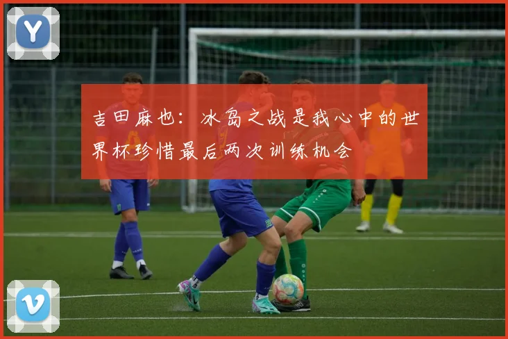 吉田麻也：冰岛之战是我心中的世界杯珍惜最后两次训练机会