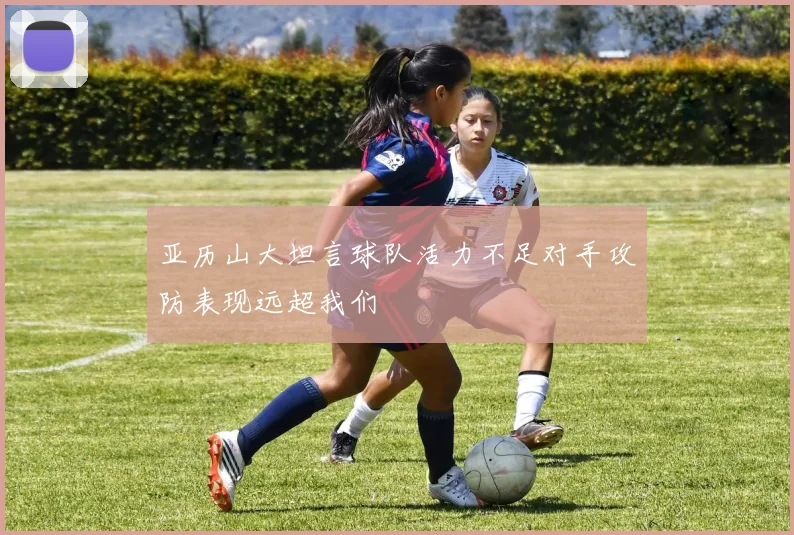 亚历山大坦言球队活力不足对手攻防表现远超我们