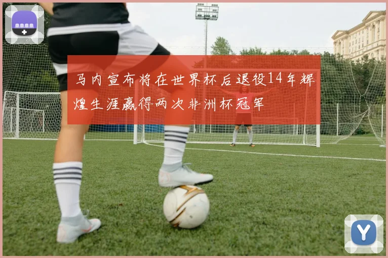 马内宣布将在世界杯后退役14年辉煌生涯赢得两次非洲杯冠军