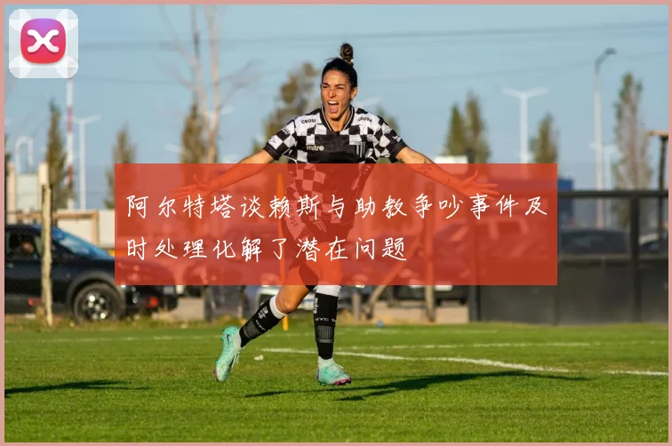 阿尔特塔谈赖斯与助教争吵事件及时处理化解了潜在问题