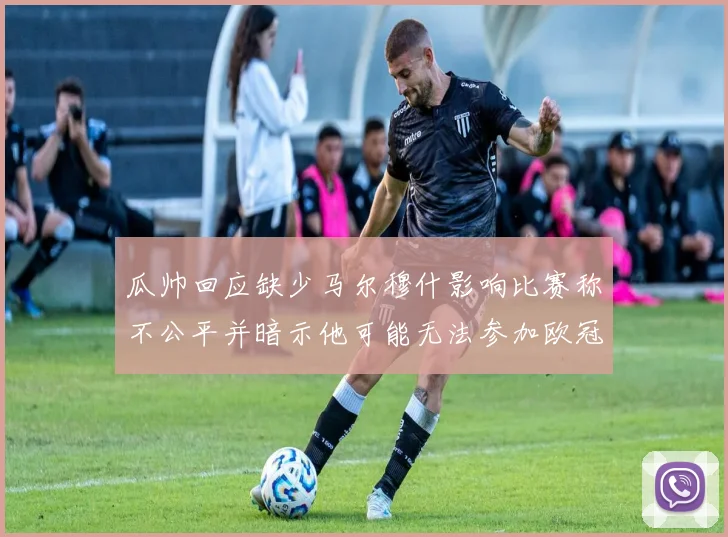 瓜帅回应缺少马尔穆什影响比赛称不公平并暗示他可能无法参加欧冠