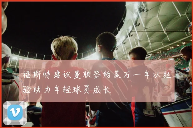 福斯特建议曼联签约莱万一年以经验助力年轻球员成长